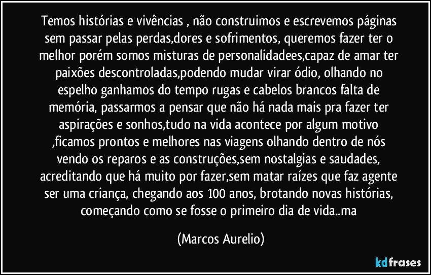 Temos histórias e vivências , não construimos e escrevemos páginas sem passar pelas perdas,dores e sofrimentos, queremos fazer ter o melhor porém somos misturas de personalidadees,capaz de amar ter paixões descontroladas,podendo mudar virar ódio, olhando no espelho ganhamos do tempo rugas e cabelos brancos falta de memória, passarmos a pensar que não há nada mais pra fazer ter aspirações e sonhos,tudo na vida acontece por algum motivo ,ficamos prontos e melhores nas viagens olhando dentro  de nós vendo  os reparos e as construções,sem nostalgias e saudades, acreditando que há muito por fazer,sem matar raízes que faz agente ser uma criança, chegando aos 100 anos, brotando novas histórias, começando como se fosse o primeiro dia de vida..ma (Marcos Aurelio)