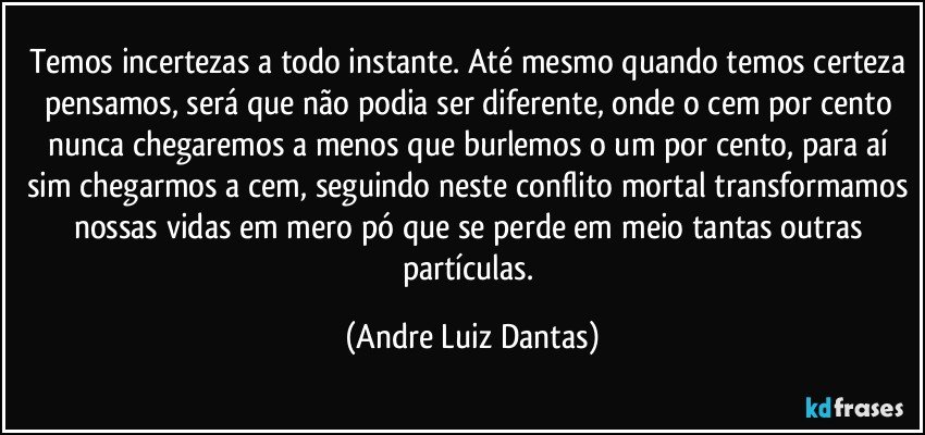 Temos incertezas a todo instante. Até mesmo quando temos certeza pensamos, será que não podia ser diferente, onde o cem por cento nunca chegaremos a menos que burlemos o um por cento, para aí sim chegarmos a cem, seguindo neste conflito mortal transformamos nossas vidas em mero pó que se perde em meio tantas outras partículas. (Andre Luiz Dantas)