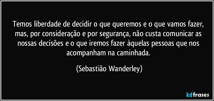 Temos liberdade de decidir o que queremos e o que vamos fazer, mas, por consideração e por segurança, não custa comunicar as nossas decisões e o que iremos fazer àquelas pessoas que nos acompanham na caminhada. (Sebastião Wanderley)