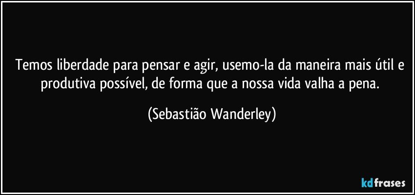 Temos liberdade para pensar e agir, usemo-la da maneira mais útil e produtiva possível, de forma que a nossa vida valha a pena. (Sebastião Wanderley)