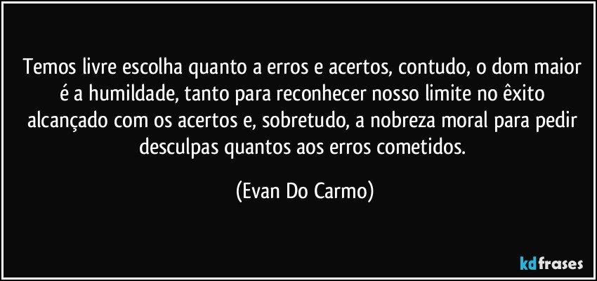 Temos livre escolha quanto a erros e acertos, contudo, o dom maior é a humildade, tanto para reconhecer nosso limite no êxito alcançado com os acertos e, sobretudo, a nobreza moral para pedir desculpas quantos aos erros cometidos. (Evan Do Carmo)