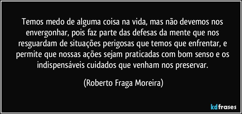 Temos medo de alguma coisa na vida, mas não devemos nos envergonhar, pois faz parte das defesas da mente que nos resguardam de situações perigosas que temos que enfrentar, e permite que nossas ações sejam praticadas com bom senso e os indispensáveis cuidados que venham nos preservar. (Roberto Fraga Moreira)