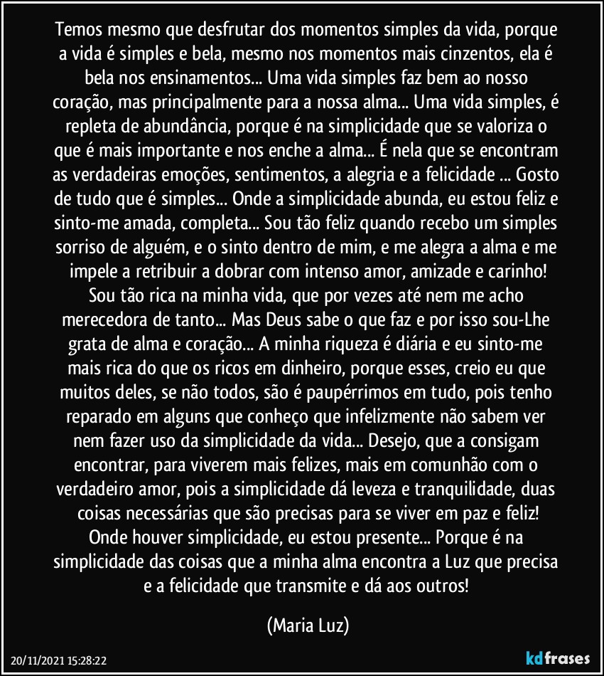 Temos mesmo que desfrutar dos momentos simples da vida, porque a vida é simples e bela, mesmo nos momentos mais cinzentos, ela é bela nos ensinamentos... Uma vida simples faz bem ao  nosso coração, mas principalmente para a nossa alma... Uma vida simples, é repleta de abundância, porque é na simplicidade que se valoriza o que é mais importante e nos enche a alma... É nela que se encontram as verdadeiras emoções, sentimentos, a alegria e a felicidade ... Gosto de tudo que é simples... Onde a simplicidade abunda, eu estou feliz e sinto-me amada, completa... Sou tão feliz quando recebo um simples sorriso de alguém, e o sinto dentro de mim, e me alegra a alma e me impele a retribuir a dobrar com intenso amor, amizade e carinho!
Sou tão rica na minha vida, que por vezes até nem me acho merecedora de tanto... Mas Deus sabe o que faz e por isso sou-Lhe grata de alma e coração... A minha riqueza é diária e eu sinto-me mais rica do que os ricos em dinheiro, porque esses, creio eu que muitos deles, se não todos, são é paupérrimos em tudo, pois tenho reparado em alguns que conheço que infelizmente não sabem ver nem fazer uso da simplicidade da vida... Desejo, que a consigam encontrar, para viverem mais felizes, mais em comunhão com o verdadeiro amor, pois a simplicidade dá leveza e tranquilidade, duas coisas necessárias que são precisas para se viver em paz e feliz!
Onde houver simplicidade, eu estou presente... Porque é na simplicidade das coisas que a minha alma encontra a Luz que precisa e a felicidade que transmite e dá aos outros! (Maria Luz)