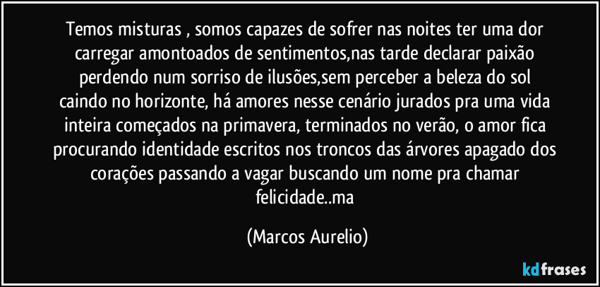 Temos misturas , somos capazes de sofrer nas noites ter uma dor carregar amontoados de sentimentos,nas tarde declarar paixão  perdendo num sorriso de ilusões,sem perceber a beleza  do sol caindo no horizonte, há amores  nesse cenário jurados pra uma vida inteira começados na primavera, terminados no verão, o amor fica procurando identidade escritos nos troncos das árvores apagado dos corações passando a vagar buscando um nome pra chamar felicidade..ma (Marcos Aurelio)