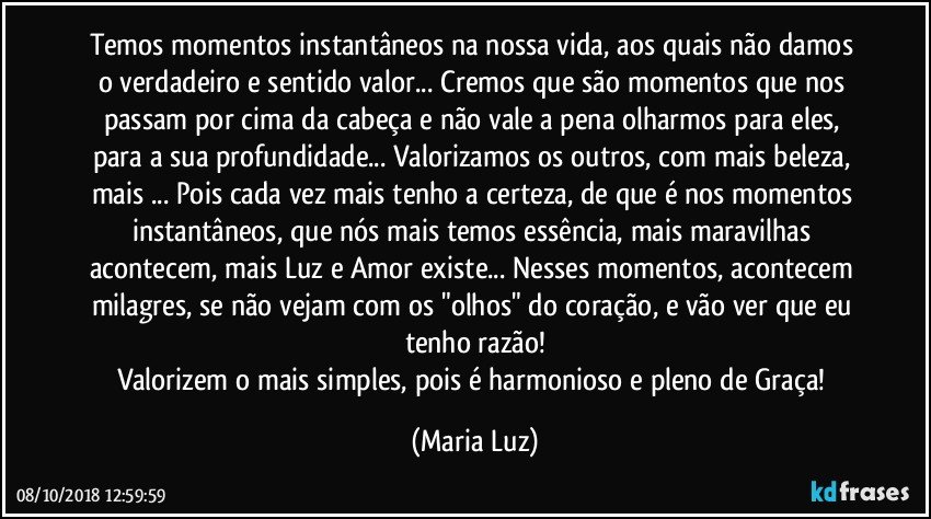 Temos momentos instantâneos na nossa vida, aos quais não damos o verdadeiro e sentido valor... Cremos que são momentos que nos passam por cima da cabeça e não vale a pena olharmos para eles, para a sua profundidade... Valorizamos os outros, com mais beleza, mais ... Pois cada vez mais tenho a certeza, de que é nos momentos instantâneos, que nós mais temos essência, mais  maravilhas acontecem, mais Luz e Amor existe... Nesses momentos, acontecem milagres, se não vejam com os "olhos" do coração, e vão ver que eu tenho razão!
Valorizem o mais simples, pois é harmonioso e pleno de Graça! (Maria Luz)