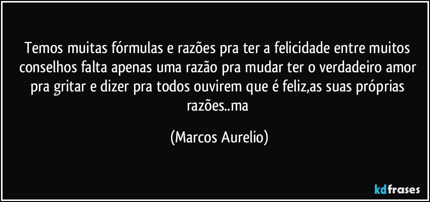 Temos muitas fórmulas e razões pra ter a felicidade entre muitos conselhos falta apenas uma razão pra mudar ter o verdadeiro amor pra gritar e dizer pra todos ouvirem que é feliz,as suas próprias razões..ma (Marcos Aurelio)