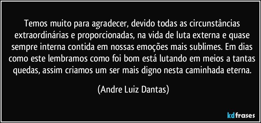 Temos muito para agradecer, devido todas as circunstâncias extraordinárias e proporcionadas, na vida de luta externa e quase sempre interna contida em nossas emoções mais sublimes. Em dias como este lembramos como foi bom está lutando em meios a tantas quedas, assim criamos um ser mais digno nesta caminhada eterna. (Andre Luiz Dantas)