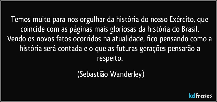 Temos muito para nos orgulhar da história do nosso Exército, que coincide com as páginas mais gloriosas da história do Brasil. 
Vendo os novos fatos ocorridos na atualidade, fico pensando como a história será contada e o que as futuras gerações pensarão a respeito. (Sebastião Wanderley)