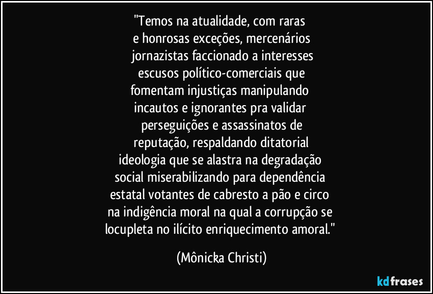 "Temos na atualidade, com raras 
e honrosas exceções, mercenários
 jornazistas faccionado a interesses
 escusos político-comerciais que 
fomentam injustiças manipulando 
incautos e ignorantes pra validar 
perseguições e assassinatos de
 reputação, respaldando ditatorial 
ideologia que se alastra na degradação 
social miserabilizando para dependência 
estatal votantes de cabresto a pão e circo 
na indigência moral na qual a corrupção se 
locupleta no ilícito enriquecimento amoral." (Mônicka Christi)