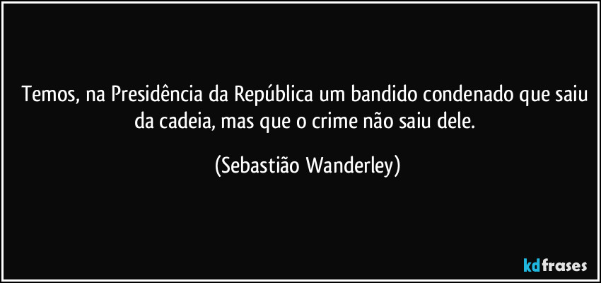Temos, na Presidência da República um bandido condenado que saiu da cadeia, mas que o crime não saiu dele. (Sebastião Wanderley)