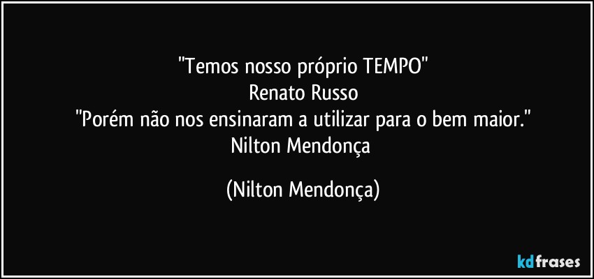 "Temos nosso próprio TEMPO"
Renato Russo
"Porém não nos ensinaram a utilizar para o bem maior."
Nilton Mendonça (Nilton Mendonça)