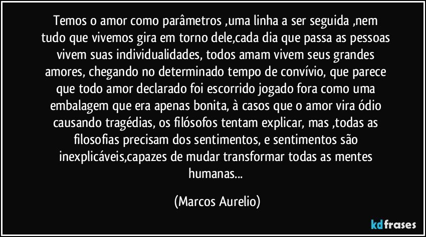 Temos  o amor como parâmetros ,uma linha a ser seguida  ,nem tudo  que vivemos gira em torno dele,cada dia que passa as pessoas vivem suas individualidades, todos amam vivem seus grandes amores, chegando no determinado tempo de convívio, que parece que todo amor declarado  foi escorrido jogado fora como uma embalagem que era apenas bonita, à casos que o amor vira ódio causando tragédias, os filósofos tentam explicar, mas ,todas as  filosofias  precisam  dos sentimentos, e  sentimentos são inexplicáveis,capazes de mudar  transformar  todas as mentes humanas... (Marcos Aurelio)