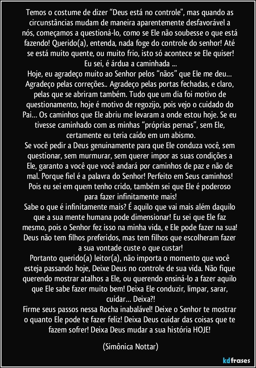 Temos o costume de dizer “Deus está no controle", mas quando as circunstâncias mudam de maneira aparentemente desfavorável a nós, começamos a questioná-lo, como se Ele não soubesse o que está fazendo! Querido(a), entenda, nada foge do controle do senhor! Até se está muito quente, ou muito frio, isto só acontece se Ele quiser!
Eu sei, é árdua a caminhada ...
Hoje, eu agradeço muito ao Senhor pelos “nãos” que Ele me deu… Agradeço pelas correções.. Agradeço pelas portas fechadas, e claro, pelas que se abriram também. Tudo que um dia foi motivo de questionamento, hoje é motivo de regozijo, pois vejo o cuidado do Pai… Os caminhos que Ele abriu me levaram a onde estou hoje. Se eu tivesse caminhado com as minhas “próprias pernas”, sem Ele, certamente eu teria caído em um abismo.
Se você pedir a Deus genuinamente para que Ele conduza você, sem questionar, sem murmurar, sem querer impor as suas condições a Ele,  garanto a você que você andará por caminhos de paz e não de mal. Porque fiel é a palavra do Senhor! Perfeito em Seus caminhos! Pois eu sei em quem tenho crido, também sei que Ele é poderoso para fazer infinitamente mais!
Sabe o que é infinitamente mais? É aquilo que vai mais além daquilo que a sua mente humana pode dimensionar! Eu sei que Ele faz mesmo, pois o Senhor fez isso na minha vida, e Ele pode fazer na sua! Deus não tem filhos preferidos, mas tem filhos que escolheram fazer a sua vontade custe o que custar!
Portanto querido(a) leitor(a), não importa o momento que você esteja passando hoje, Deixe Deus no controle de sua vida. Não fique querendo mostrar atalhos a Ele, ou querendo ensiná-lo a fazer aquilo que Ele sabe fazer muito bem! Deixa Ele conduzir, limpar, sarar, cuidar… Deixa?!
Firme seus passos nessa Rocha inabalável! Deixe o Senhor te mostrar o quanto Ele pode te fazer feliz! Deixa Deus cuidar das coisas que te fazem sofrer! Deixa Deus mudar a sua história HOJE! (Simônica Nottar)