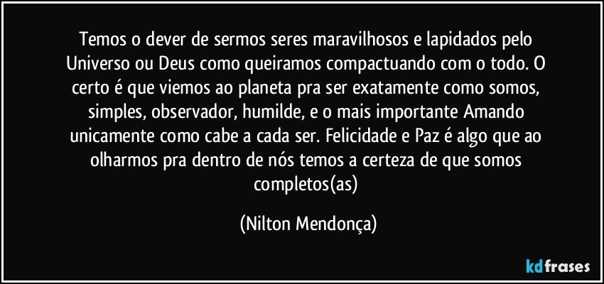 Temos o dever de sermos seres maravilhosos e lapidados pelo Universo ou Deus como queiramos compactuando com o todo. O certo é que viemos ao planeta pra ser exatamente como somos, simples, observador, humilde, e o mais importante Amando unicamente como cabe a cada ser. Felicidade e Paz é algo que ao olharmos pra dentro de nós temos a certeza de que somos completos(as) (Nilton Mendonça)