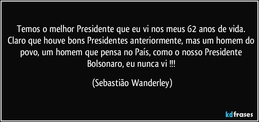 Temos o melhor Presidente que eu vi nos meus 62 anos de vida. Claro que houve bons Presidentes anteriormente, mas um homem do povo, um homem que pensa no País, como o nosso Presidente Bolsonaro, eu nunca vi !!! (Sebastião Wanderley)