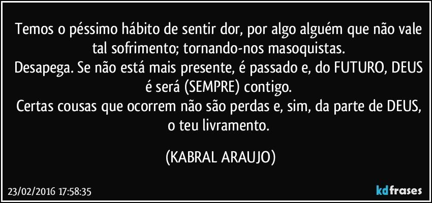 Temos o péssimo hábito de sentir dor, por algo/alguém que não vale tal sofrimento; tornando-nos masoquistas. 
Desapega. Se não está mais presente, é passado e, do FUTURO, DEUS é/será (SEMPRE)  contigo. 
Certas cousas que ocorrem não são perdas e, sim, da parte de DEUS, o teu livramento. (KABRAL ARAUJO)