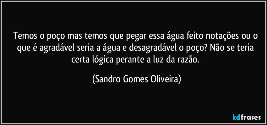 Temos o poço mas temos que pegar essa água feito notações ou o que é agradável seria a água e desagradável o poço? Não se teria certa lógica perante a luz da razão. (Sandro Gomes Oliveira)