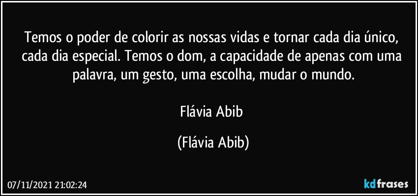 Temos o poder de colorir as nossas vidas e tornar cada dia único, cada dia especial. Temos o dom, a capacidade de apenas com uma palavra, um gesto, uma escolha, mudar o mundo.

 Flávia Abib﻿ (Flávia Abib)