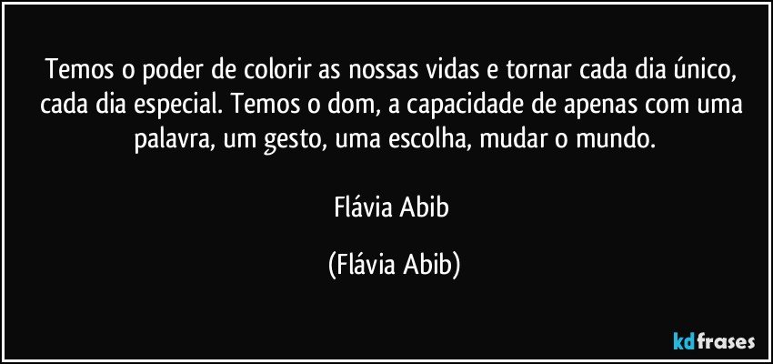 Temos o poder de colorir as nossas vidas e tornar cada dia único, cada dia especial. Temos o dom, a capacidade de apenas com uma palavra, um gesto, uma escolha, mudar o mundo.

Flávia Abib (Flávia Abib)