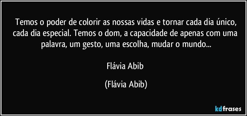 ⁠Temos o poder de colorir as nossas vidas e tornar cada dia único, cada dia especial. Temos o dom, a capacidade de apenas com uma palavra, um gesto, uma escolha, mudar o mundo...

Flávia Abib (Flávia Abib)