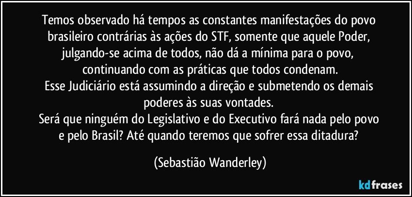 Temos observado há tempos as constantes manifestações do povo brasileiro contrárias às ações do STF, somente que aquele Poder, julgando-se acima de todos, não dá a mínima para o povo, continuando com as práticas que todos condenam.
Esse Judiciário está assumindo a direção e submetendo os demais poderes às suas vontades. 
Será que ninguém do Legislativo e do Executivo fará nada pelo povo e pelo Brasil? Até quando teremos que sofrer essa ditadura? (Sebastião Wanderley)