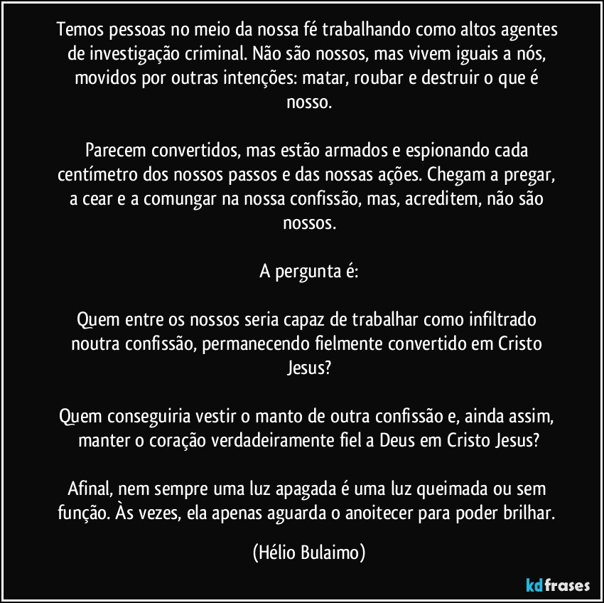 Temos pessoas no meio da nossa fé trabalhando como altos agentes de investigação criminal. Não são nossos, mas vivem iguais a nós, movidos por outras intenções: matar, roubar e destruir o que é nosso.

Parecem convertidos, mas estão armados e espionando cada centímetro dos nossos passos e das nossas ações. Chegam a pregar, a cear e a comungar na nossa confissão, mas, acreditem, não são nossos.

A pergunta é:

Quem entre os nossos seria capaz de trabalhar como infiltrado noutra confissão, permanecendo fielmente convertido em Cristo Jesus?

Quem conseguiria vestir o manto de outra confissão e, ainda assim, manter o coração verdadeiramente fiel a Deus em Cristo Jesus?

Afinal, nem sempre uma luz apagada é uma luz queimada ou sem função. Às vezes, ela apenas aguarda o anoitecer para poder brilhar. (Hélio Bulaimo)