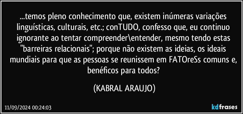 ...temos pleno conhecimento que, existem inúmeras variações linguísticas, culturais, etc.; conTUDO, confesso que, eu continuo ignorante ao tentar compreender\entender, mesmo tendo estas "barreiras relacionais"; porque não existem as ideias, os ideais mundiais para que as pessoas se reunissem em FATOreSs comuns e, benéficos para todos? (KABRAL ARAUJO)