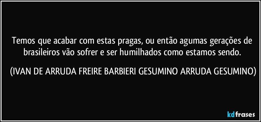 Temos que acabar com estas pragas, ou então agumas gerações de brasileiros vão sofrer e ser humilhados como estamos sendo. (IVAN DE ARRUDA FREIRE BARBIERI GESUMINO ARRUDA GESUMINO)