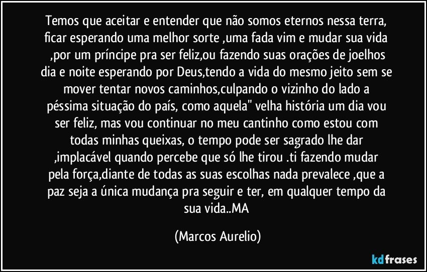 Temos que aceitar  e entender que  não somos  eternos nessa terra,  ficar esperando  uma melhor  sorte ,uma fada  vim e mudar  sua vida  ,por um príncipe pra ser feliz,ou fazendo  suas orações  de joelhos dia e noite  esperando por Deus,tendo a vida do mesmo jeito sem se mover tentar novos   caminhos,culpando o vizinho do lado a  péssima  situação  do país, como aquela" velha história  um dia vou ser feliz, mas vou continuar  no meu cantinho como  estou com todas minhas  queixas, o tempo pode ser sagrado lhe dar  ,implacável  quando percebe que só  lhe tirou .ti fazendo  mudar  pela força,diante de todas as suas escolhas  nada prevalece ,que a paz seja a única mudança  pra seguir e ter, em qualquer tempo  da sua vida..MA (Marcos Aurelio)