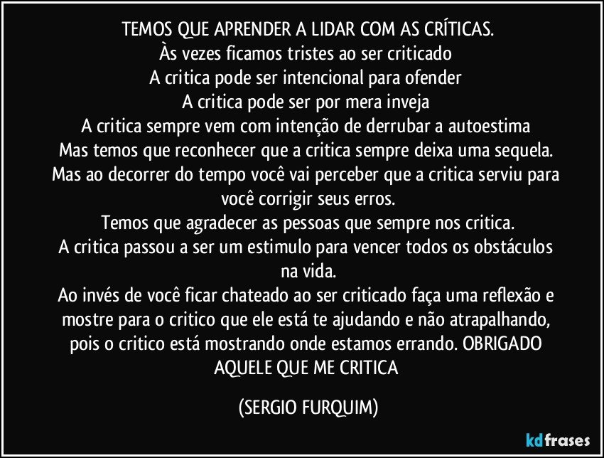 TEMOS QUE APRENDER A LIDAR COM AS CRÍTICAS.
Às vezes ficamos tristes ao ser criticado 
A critica pode ser intencional para ofender 
A critica pode ser por mera inveja 
A critica sempre vem com intenção de derrubar a autoestima 
Mas temos que reconhecer que a critica sempre deixa uma sequela. 
Mas ao decorrer do tempo você vai perceber que a critica serviu para você corrigir seus erros.
Temos que agradecer as pessoas que sempre nos critica.
A critica passou a ser um estimulo para vencer todos os obstáculos na vida.
Ao invés de você ficar chateado ao ser criticado faça uma reflexão e mostre para o critico que ele está te ajudando e não atrapalhando, pois o critico está mostrando onde estamos errando. OBRIGADO AQUELE QUE ME CRITICA (SERGIO FURQUIM)