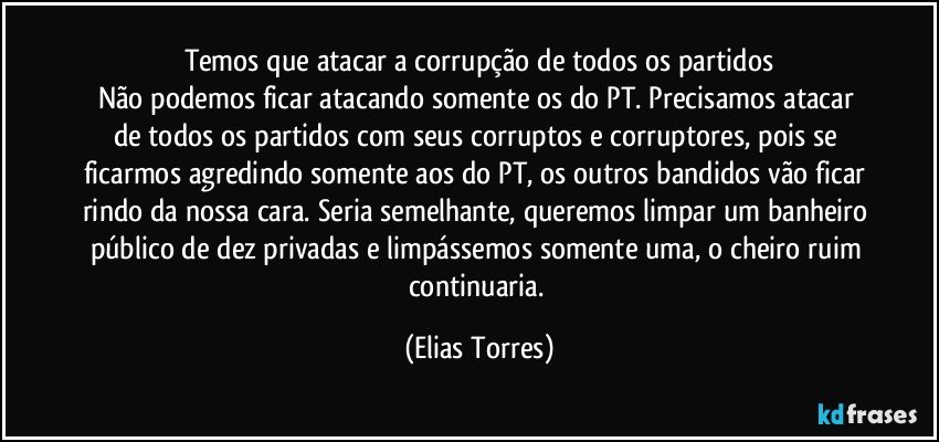 Temos que atacar a corrupção de todos os partidos
Não podemos ficar atacando somente os do PT. Precisamos  atacar de todos os partidos com seus corruptos e corruptores, pois se ficarmos agredindo somente aos do PT, os outros bandidos vão ficar rindo da nossa cara. Seria semelhante, queremos limpar um banheiro público de dez privadas e limpássemos somente uma, o cheiro ruim continuaria. (Elias Torres)