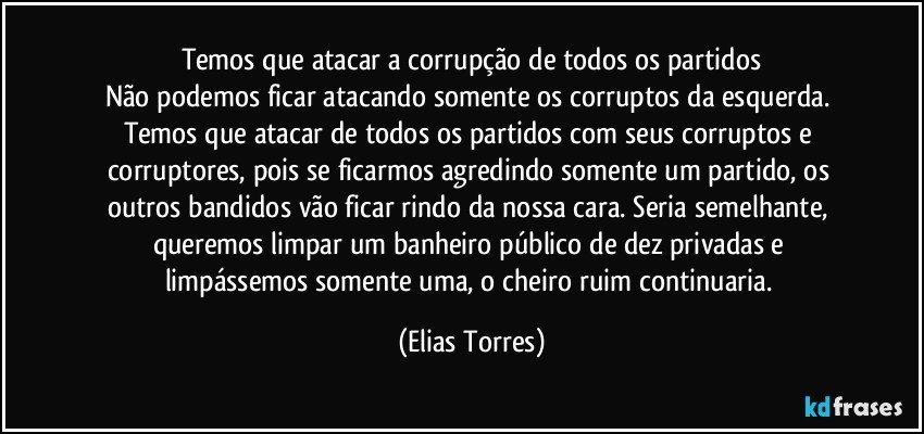 Temos que atacar a corrupção de todos os partidos
Não podemos ficar atacando somente os corruptos da esquerda. Temos que atacar de todos os partidos com seus corruptos e corruptores, pois se ficarmos agredindo somente um partido, os outros bandidos vão ficar rindo da nossa cara. Seria semelhante, queremos limpar um banheiro público de dez privadas e limpássemos somente uma, o cheiro ruim continuaria. (Elias Torres)