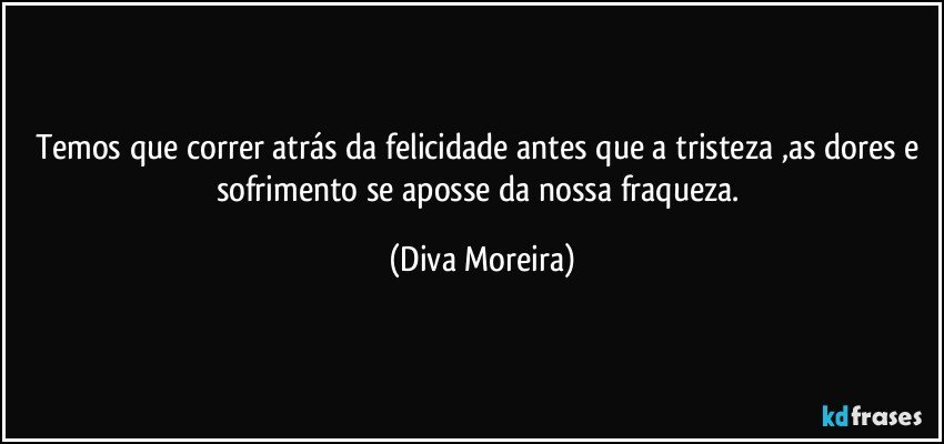 Temos que correr atrás da felicidade antes que a tristeza ,as dores e sofrimento se aposse da nossa fraqueza. (Diva Moreira)