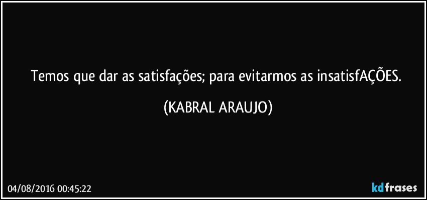 Temos que dar as satisfações; para evitarmos as insatisfAÇÕES. (KABRAL ARAUJO)