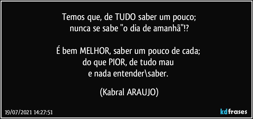 Temos que, de TUDO saber um pouco;
nunca se sabe "o dia de amanhã"!?

É bem MELHOR, saber um pouco de cada; 
do que PIOR, de tudo mau 
e nada entender\saber. (KABRAL ARAUJO)