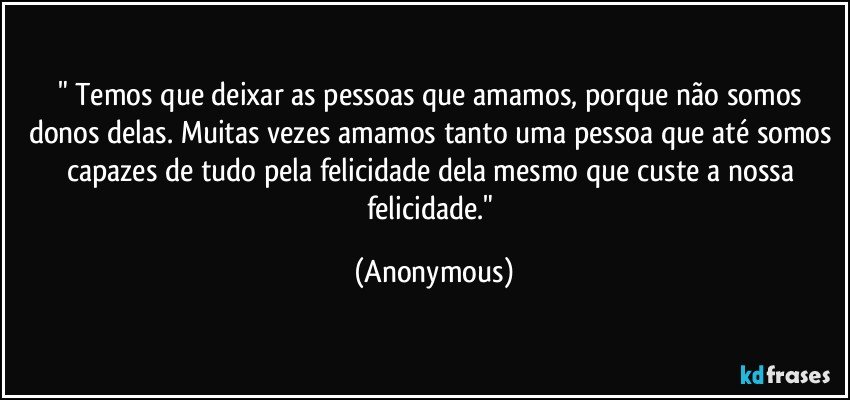 " Temos que deixar as pessoas que amamos, porque não somos donos delas. Muitas vezes amamos tanto uma pessoa que até somos capazes de tudo pela felicidade dela mesmo que custe a nossa felicidade." (Anonymous)