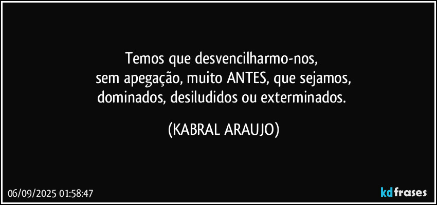 Temos que desvencilharmo-nos, 
sem apegação, muito ANTES, que sejamos,
dominados, desiludidos ou exterminados. (KABRAL ARAUJO)