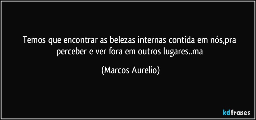 Temos que encontrar as belezas internas contida em nós,pra perceber e ver fora em outros lugares..ma (Marcos Aurelio)