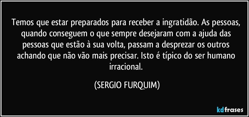 Temos que estar preparados para receber a ingratidão. As pessoas, quando conseguem o que sempre desejaram com a ajuda das pessoas que estão à sua volta, passam a desprezar os outros achando que não vão mais precisar. Isto é típico do ser humano irracional. (SERGIO FURQUIM)