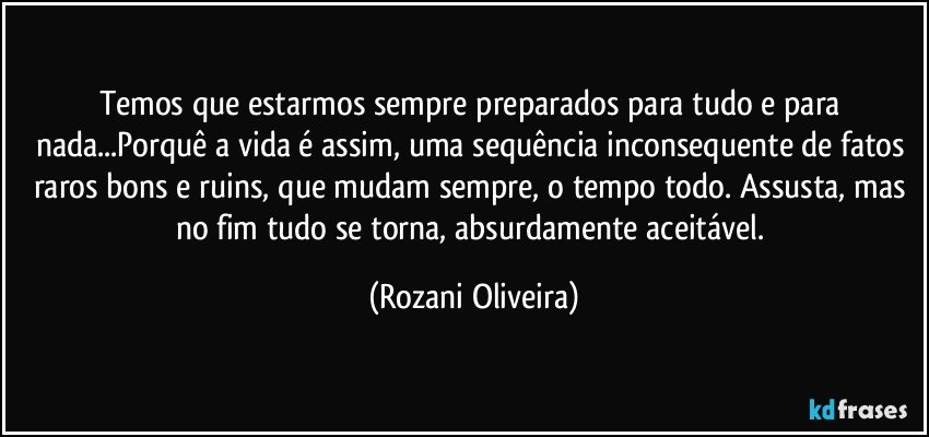 Temos que estarmos sempre preparados para tudo e para nada...Porquê a vida é assim, uma sequência inconsequente de fatos raros bons e ruins, que mudam sempre, o tempo todo. Assusta, mas no fim tudo se torna, absurdamente aceitável. (Rozani Oliveira)