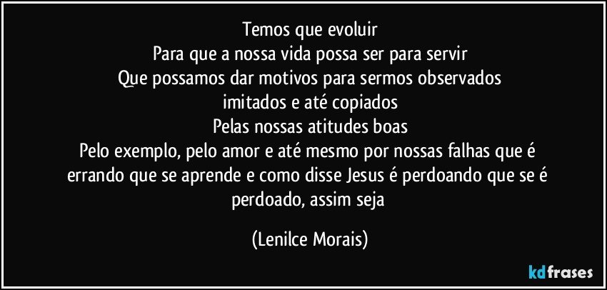 Temos que evoluir
Para que a nossa vida possa ser para servir
Que possamos dar motivos para sermos observados
imitados e até copiados
Pelas nossas atitudes boas
Pelo exemplo, pelo amor e até mesmo por nossas falhas que é errando que se aprende e como disse Jesus é perdoando que se é perdoado, assim seja (Lenilce Morais)