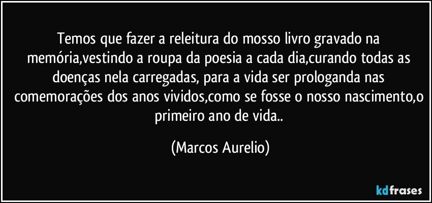 Temos que fazer a releitura do mosso livro gravado na memória,vestindo a roupa da poesia a cada dia,curando todas as doenças nela carregadas, para a vida ser prologanda nas comemorações dos anos vividos,como se fosse o nosso nascimento,o primeiro ano  de  vida.. (Marcos Aurelio)