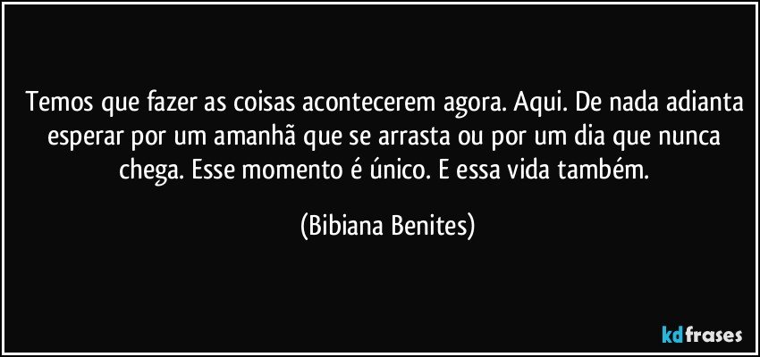 Temos que fazer as coisas acontecerem agora. Aqui. De nada adianta esperar por um amanhã que se arrasta ou por um dia que nunca chega. Esse momento é único. E essa vida também. (Bibiana Benites)