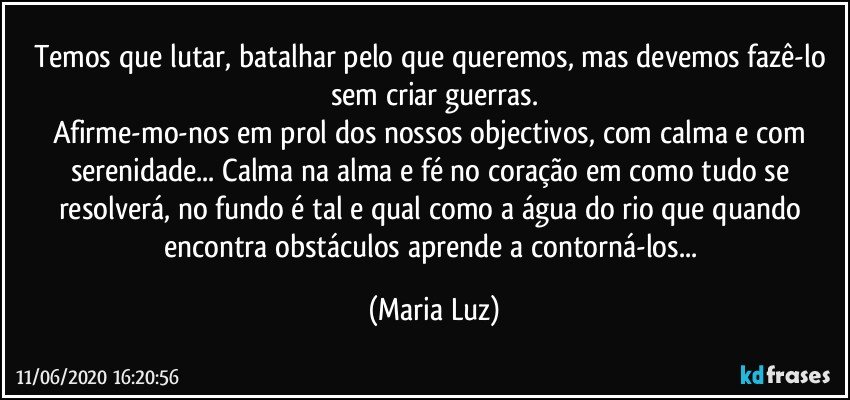 Temos que lutar, batalhar pelo que queremos, mas devemos fazê-lo sem criar guerras.
Afirme-mo-nos em prol dos nossos objectivos, com calma e com serenidade... Calma na alma e fé no coração em como tudo se resolverá, no fundo é tal e qual como a água do rio que quando encontra obstáculos aprende a contorná-los... (Maria Luz)