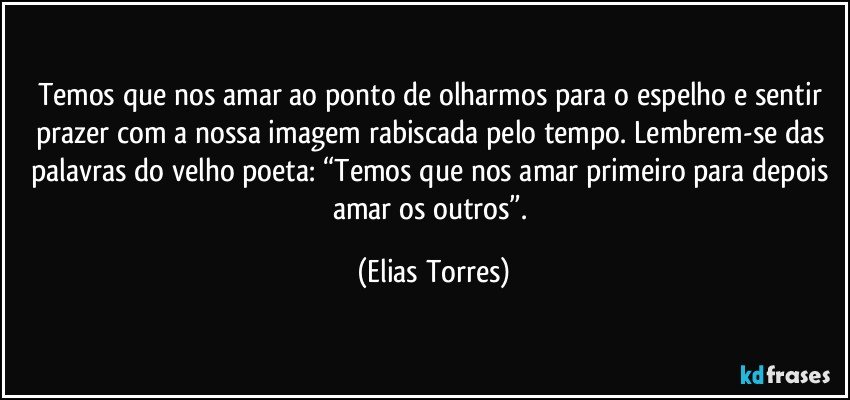 Temos que nos amar ao ponto de olharmos para o espelho e sentir prazer com a nossa imagem rabiscada pelo tempo. Lembrem-se das palavras do velho poeta: “Temos que nos amar primeiro para depois amar os outros”. (Elias Torres)