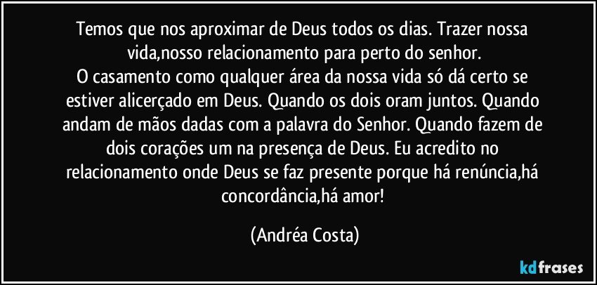 Temos que nos aproximar de Deus todos os dias. Trazer nossa vida,nosso relacionamento para perto do senhor.
O casamento como qualquer área da nossa vida só dá certo se estiver alicerçado em Deus. Quando os dois oram juntos. Quando  andam de mãos dadas com a palavra do Senhor.  Quando fazem de dois corações um na presença de Deus. Eu acredito no relacionamento onde Deus se faz presente porque há renúncia,há concordância,há amor! (Andréa Costa)