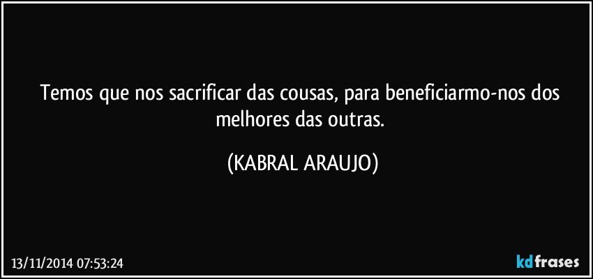 Temos que nos sacrificar das cousas, para beneficiarmo-nos dos melhores das outras. (KABRAL ARAUJO)