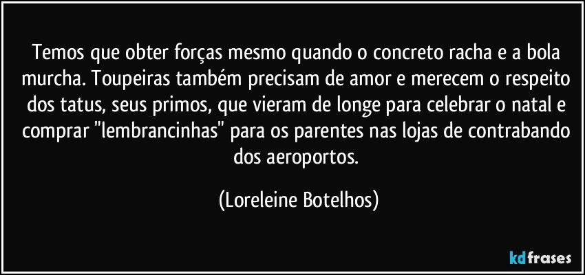 Temos que obter forças mesmo quando o concreto racha e a bola murcha. Toupeiras também precisam de amor e merecem o respeito dos tatus, seus primos, que vieram de longe para celebrar o natal e comprar "lembrancinhas" para os parentes nas lojas de contrabando dos aeroportos. (Loreleine Botelhos)