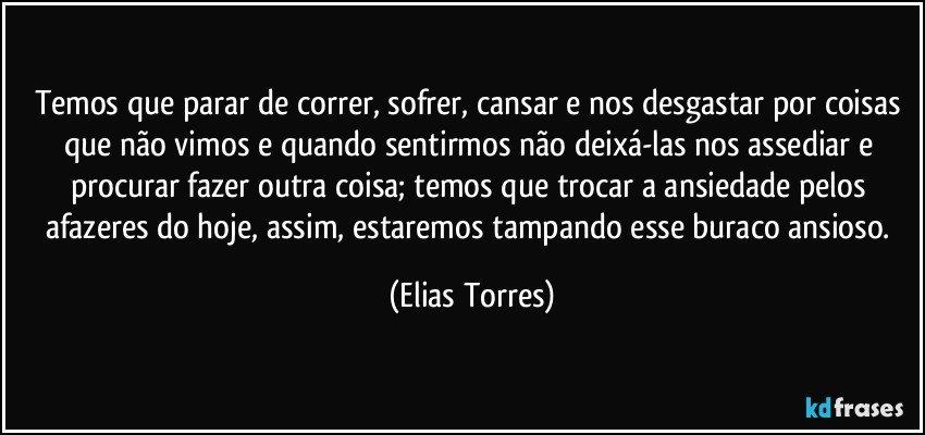 Temos que parar de correr, sofrer, cansar e nos desgastar por coisas que não vimos e quando sentirmos não deixá-las nos assediar e procurar fazer outra coisa; temos que trocar a ansiedade pelos afazeres do hoje, assim, estaremos tampando esse buraco ansioso. (Elias Torres)