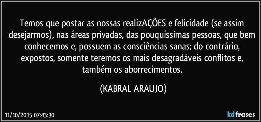 Temos que postar as nossas realizAÇÕES e felicidade (se assim desejarmos), nas áreas privadas, das pouquíssimas pessoas, que bem conhecemos e, possuem as consciências sanas; do contrário, expostos, somente teremos os mais desagradáveis conflitos e, também os aborrecimentos. (KABRAL ARAUJO)